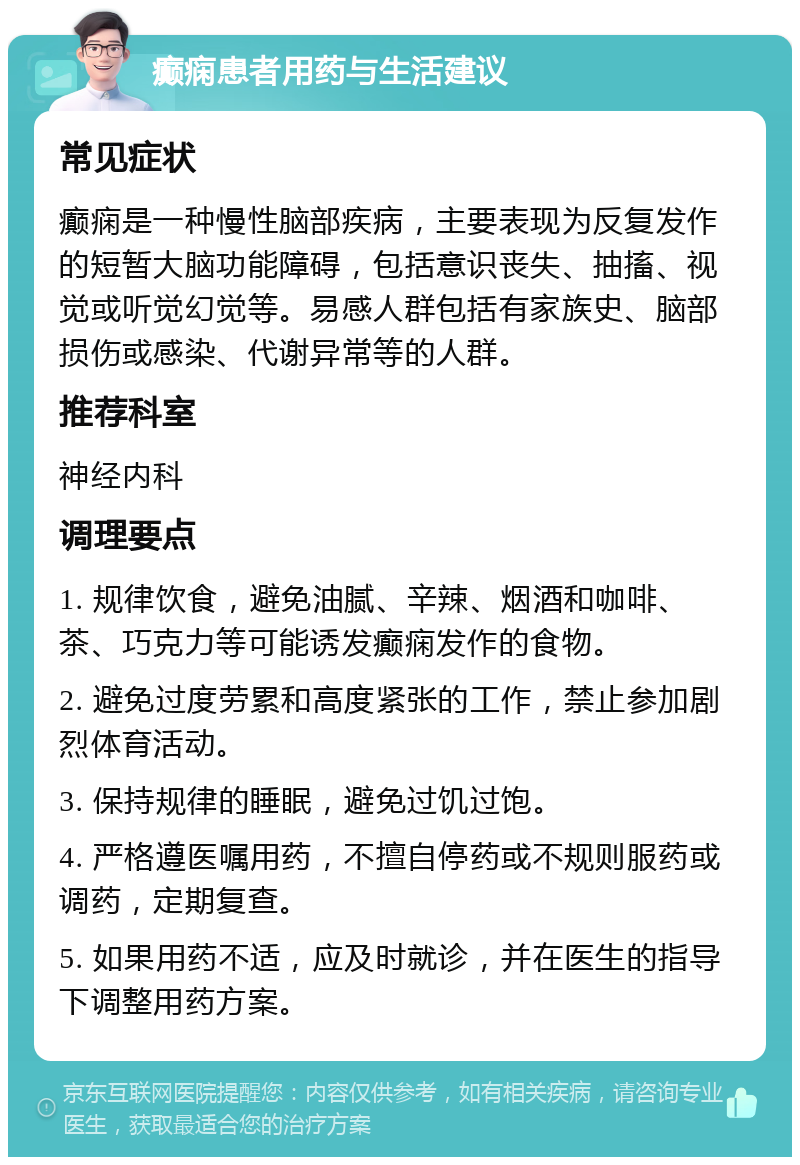 癫痫患者用药与生活建议 常见症状 癫痫是一种慢性脑部疾病，主要表现为反复发作的短暂大脑功能障碍，包括意识丧失、抽搐、视觉或听觉幻觉等。易感人群包括有家族史、脑部损伤或感染、代谢异常等的人群。 推荐科室 神经内科 调理要点 1. 规律饮食，避免油腻、辛辣、烟酒和咖啡、茶、巧克力等可能诱发癫痫发作的食物。 2. 避免过度劳累和高度紧张的工作，禁止参加剧烈体育活动。 3. 保持规律的睡眠，避免过饥过饱。 4. 严格遵医嘱用药，不擅自停药或不规则服药或调药，定期复查。 5. 如果用药不适，应及时就诊，并在医生的指导下调整用药方案。