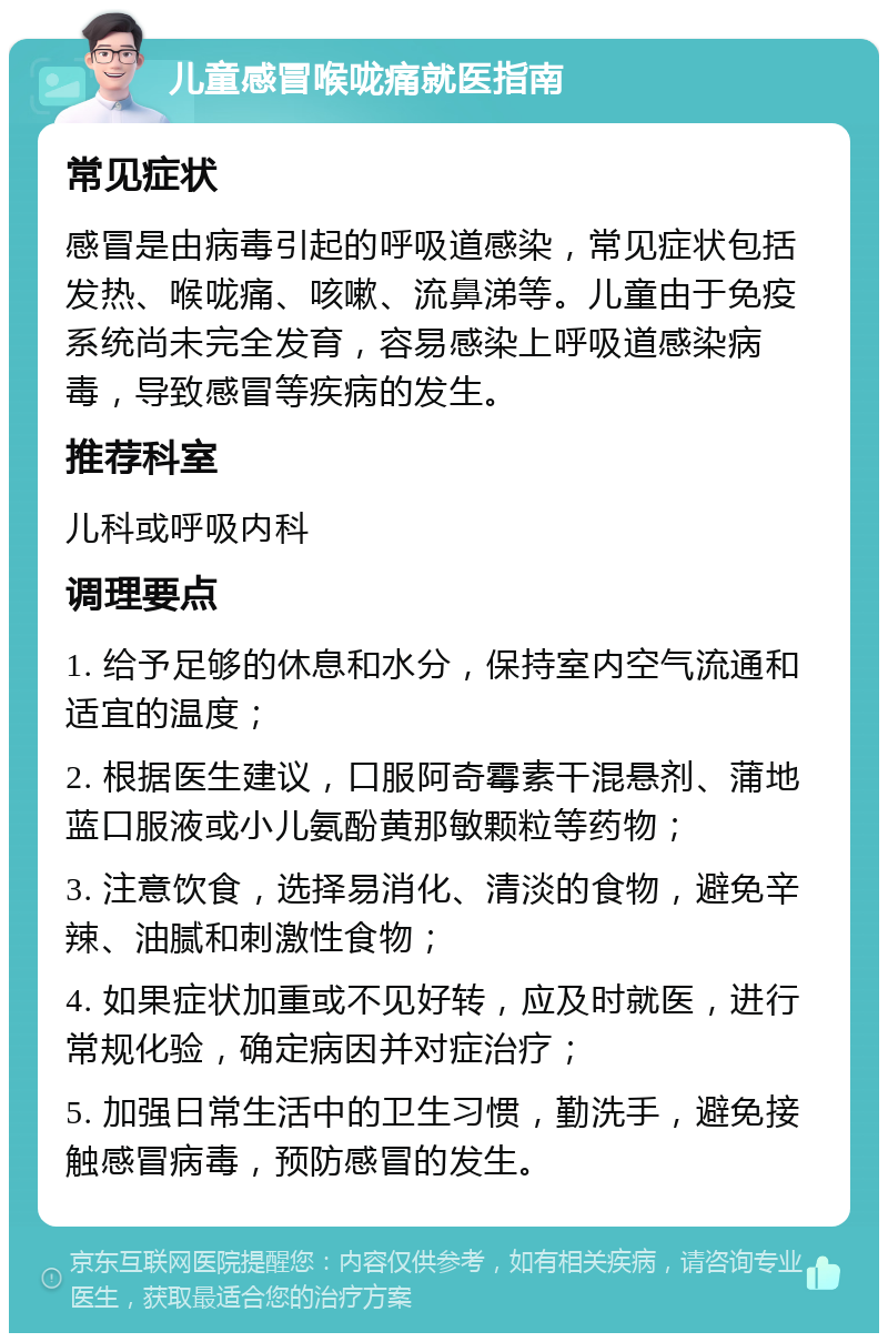 儿童感冒喉咙痛就医指南 常见症状 感冒是由病毒引起的呼吸道感染，常见症状包括发热、喉咙痛、咳嗽、流鼻涕等。儿童由于免疫系统尚未完全发育，容易感染上呼吸道感染病毒，导致感冒等疾病的发生。 推荐科室 儿科或呼吸内科 调理要点 1. 给予足够的休息和水分，保持室内空气流通和适宜的温度； 2. 根据医生建议，口服阿奇霉素干混悬剂、蒲地蓝口服液或小儿氨酚黄那敏颗粒等药物； 3. 注意饮食，选择易消化、清淡的食物，避免辛辣、油腻和刺激性食物； 4. 如果症状加重或不见好转，应及时就医，进行常规化验，确定病因并对症治疗； 5. 加强日常生活中的卫生习惯，勤洗手，避免接触感冒病毒，预防感冒的发生。