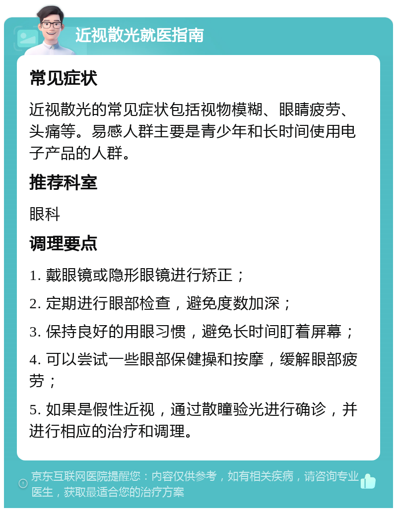 近视散光就医指南 常见症状 近视散光的常见症状包括视物模糊、眼睛疲劳、头痛等。易感人群主要是青少年和长时间使用电子产品的人群。 推荐科室 眼科 调理要点 1. 戴眼镜或隐形眼镜进行矫正； 2. 定期进行眼部检查，避免度数加深； 3. 保持良好的用眼习惯，避免长时间盯着屏幕； 4. 可以尝试一些眼部保健操和按摩，缓解眼部疲劳； 5. 如果是假性近视，通过散瞳验光进行确诊，并进行相应的治疗和调理。