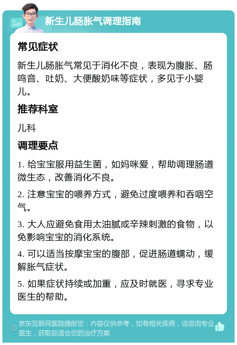 新生儿肠胀气调理指南 常见症状 新生儿肠胀气常见于消化不良，表现为腹胀、肠鸣音、吐奶、大便酸奶味等症状，多见于小婴儿。 推荐科室 儿科 调理要点 1. 给宝宝服用益生菌，如妈咪爱，帮助调理肠道微生态，改善消化不良。 2. 注意宝宝的喂养方式，避免过度喂养和吞咽空气。 3. 大人应避免食用太油腻或辛辣刺激的食物，以免影响宝宝的消化系统。 4. 可以适当按摩宝宝的腹部，促进肠道蠕动，缓解胀气症状。 5. 如果症状持续或加重，应及时就医，寻求专业医生的帮助。