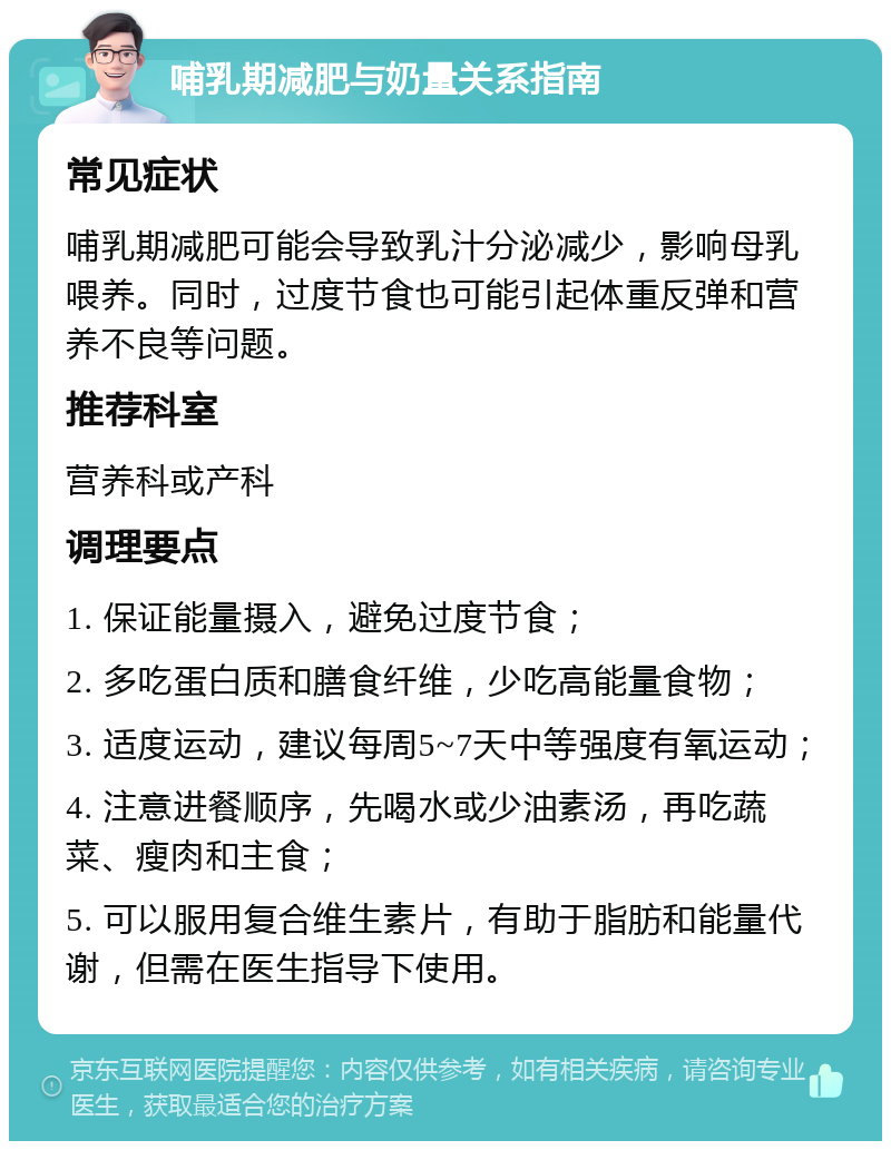 哺乳期减肥与奶量关系指南 常见症状 哺乳期减肥可能会导致乳汁分泌减少，影响母乳喂养。同时，过度节食也可能引起体重反弹和营养不良等问题。 推荐科室 营养科或产科 调理要点 1. 保证能量摄入，避免过度节食； 2. 多吃蛋白质和膳食纤维，少吃高能量食物； 3. 适度运动，建议每周5~7天中等强度有氧运动； 4. 注意进餐顺序，先喝水或少油素汤，再吃蔬菜、瘦肉和主食； 5. 可以服用复合维生素片，有助于脂肪和能量代谢，但需在医生指导下使用。