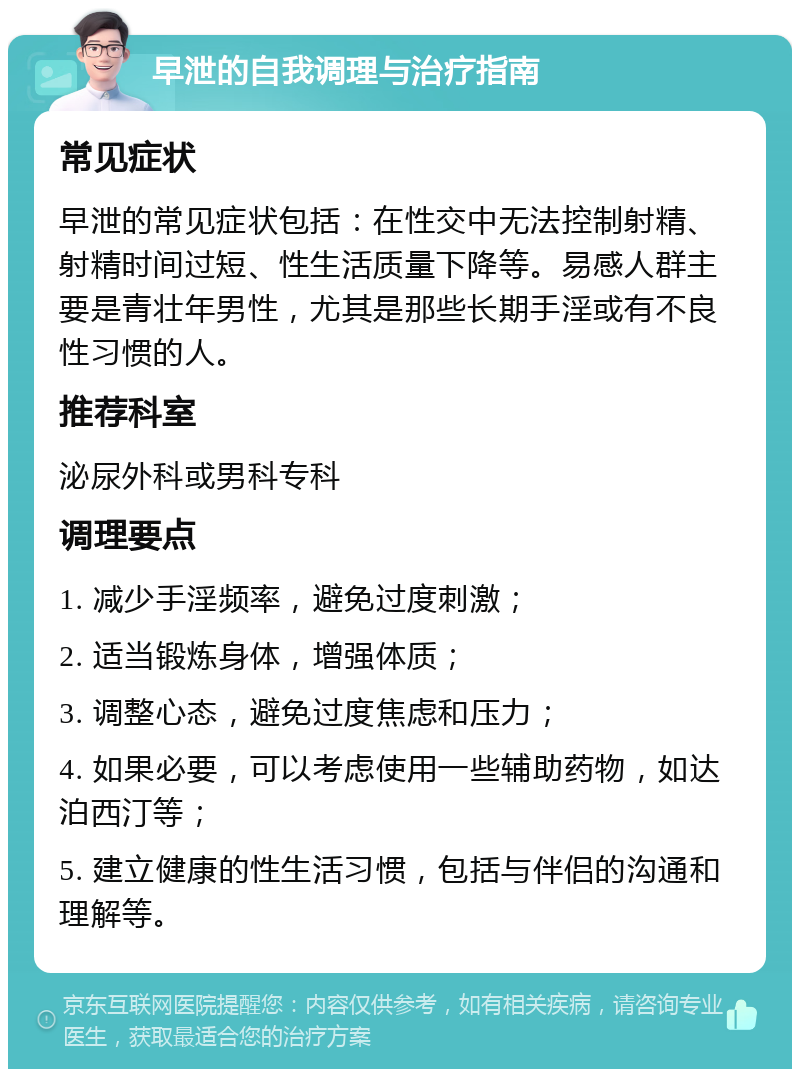 早泄的自我调理与治疗指南 常见症状 早泄的常见症状包括：在性交中无法控制射精、射精时间过短、性生活质量下降等。易感人群主要是青壮年男性，尤其是那些长期手淫或有不良性习惯的人。 推荐科室 泌尿外科或男科专科 调理要点 1. 减少手淫频率，避免过度刺激； 2. 适当锻炼身体，增强体质； 3. 调整心态，避免过度焦虑和压力； 4. 如果必要，可以考虑使用一些辅助药物，如达泊西汀等； 5. 建立健康的性生活习惯，包括与伴侣的沟通和理解等。