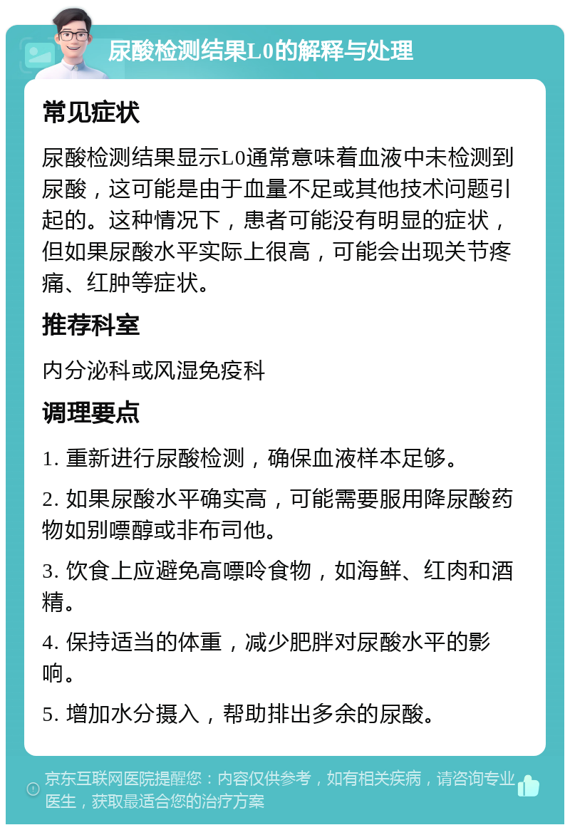 尿酸检测结果L0的解释与处理 常见症状 尿酸检测结果显示L0通常意味着血液中未检测到尿酸，这可能是由于血量不足或其他技术问题引起的。这种情况下，患者可能没有明显的症状，但如果尿酸水平实际上很高，可能会出现关节疼痛、红肿等症状。 推荐科室 内分泌科或风湿免疫科 调理要点 1. 重新进行尿酸检测，确保血液样本足够。 2. 如果尿酸水平确实高，可能需要服用降尿酸药物如别嘌醇或非布司他。 3. 饮食上应避免高嘌呤食物，如海鲜、红肉和酒精。 4. 保持适当的体重，减少肥胖对尿酸水平的影响。 5. 增加水分摄入，帮助排出多余的尿酸。