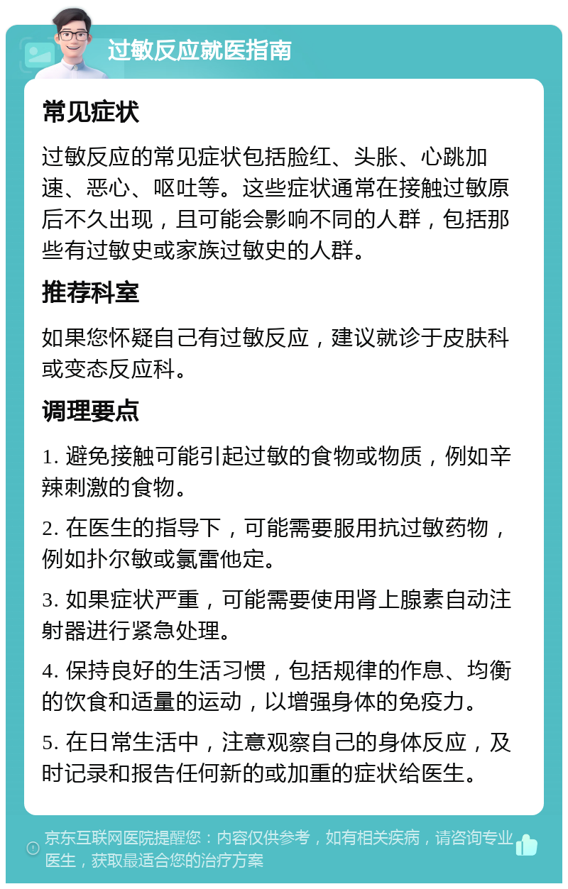 过敏反应就医指南 常见症状 过敏反应的常见症状包括脸红、头胀、心跳加速、恶心、呕吐等。这些症状通常在接触过敏原后不久出现，且可能会影响不同的人群，包括那些有过敏史或家族过敏史的人群。 推荐科室 如果您怀疑自己有过敏反应，建议就诊于皮肤科或变态反应科。 调理要点 1. 避免接触可能引起过敏的食物或物质，例如辛辣刺激的食物。 2. 在医生的指导下，可能需要服用抗过敏药物，例如扑尔敏或氯雷他定。 3. 如果症状严重，可能需要使用肾上腺素自动注射器进行紧急处理。 4. 保持良好的生活习惯，包括规律的作息、均衡的饮食和适量的运动，以增强身体的免疫力。 5. 在日常生活中，注意观察自己的身体反应，及时记录和报告任何新的或加重的症状给医生。