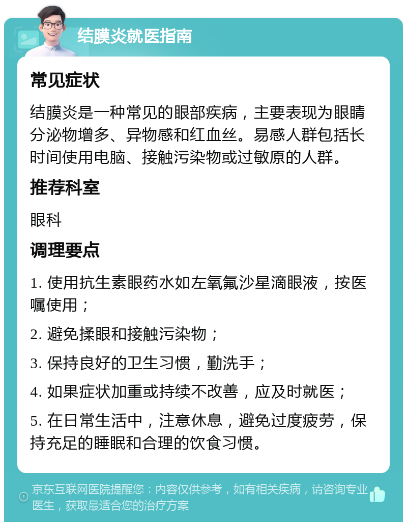 结膜炎就医指南 常见症状 结膜炎是一种常见的眼部疾病，主要表现为眼睛分泌物增多、异物感和红血丝。易感人群包括长时间使用电脑、接触污染物或过敏原的人群。 推荐科室 眼科 调理要点 1. 使用抗生素眼药水如左氧氟沙星滴眼液，按医嘱使用； 2. 避免揉眼和接触污染物； 3. 保持良好的卫生习惯，勤洗手； 4. 如果症状加重或持续不改善，应及时就医； 5. 在日常生活中，注意休息，避免过度疲劳，保持充足的睡眠和合理的饮食习惯。