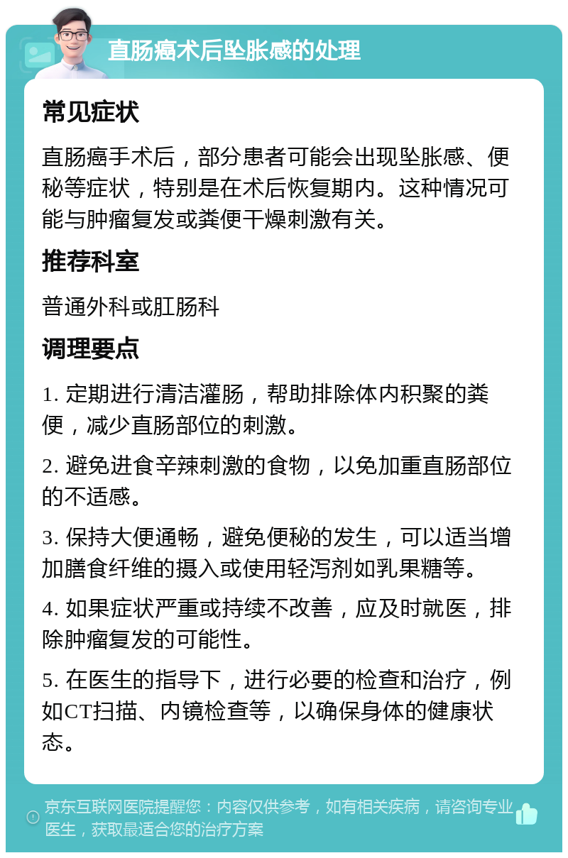 直肠癌术后坠胀感的处理 常见症状 直肠癌手术后，部分患者可能会出现坠胀感、便秘等症状，特别是在术后恢复期内。这种情况可能与肿瘤复发或粪便干燥刺激有关。 推荐科室 普通外科或肛肠科 调理要点 1. 定期进行清洁灌肠，帮助排除体内积聚的粪便，减少直肠部位的刺激。 2. 避免进食辛辣刺激的食物，以免加重直肠部位的不适感。 3. 保持大便通畅，避免便秘的发生，可以适当增加膳食纤维的摄入或使用轻泻剂如乳果糖等。 4. 如果症状严重或持续不改善，应及时就医，排除肿瘤复发的可能性。 5. 在医生的指导下，进行必要的检查和治疗，例如CT扫描、内镜检查等，以确保身体的健康状态。