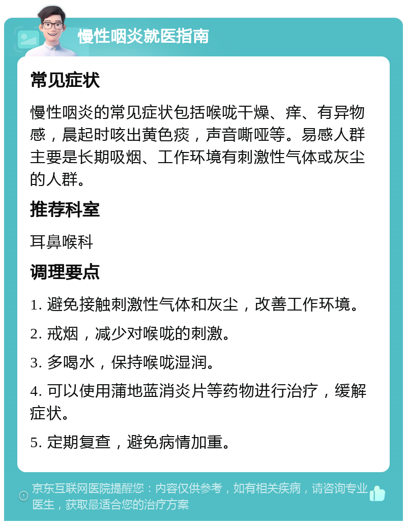 慢性咽炎就医指南 常见症状 慢性咽炎的常见症状包括喉咙干燥、痒、有异物感，晨起时咳出黄色痰，声音嘶哑等。易感人群主要是长期吸烟、工作环境有刺激性气体或灰尘的人群。 推荐科室 耳鼻喉科 调理要点 1. 避免接触刺激性气体和灰尘，改善工作环境。 2. 戒烟，减少对喉咙的刺激。 3. 多喝水，保持喉咙湿润。 4. 可以使用蒲地蓝消炎片等药物进行治疗，缓解症状。 5. 定期复查，避免病情加重。