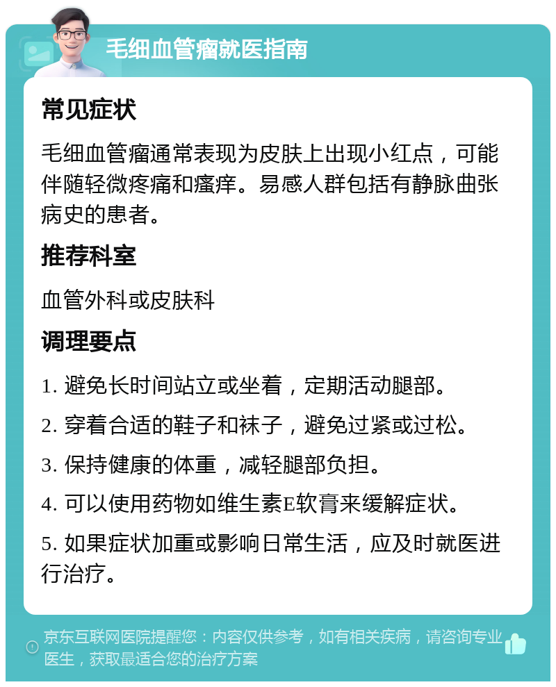 毛细血管瘤就医指南 常见症状 毛细血管瘤通常表现为皮肤上出现小红点，可能伴随轻微疼痛和瘙痒。易感人群包括有静脉曲张病史的患者。 推荐科室 血管外科或皮肤科 调理要点 1. 避免长时间站立或坐着，定期活动腿部。 2. 穿着合适的鞋子和袜子，避免过紧或过松。 3. 保持健康的体重，减轻腿部负担。 4. 可以使用药物如维生素E软膏来缓解症状。 5. 如果症状加重或影响日常生活，应及时就医进行治疗。