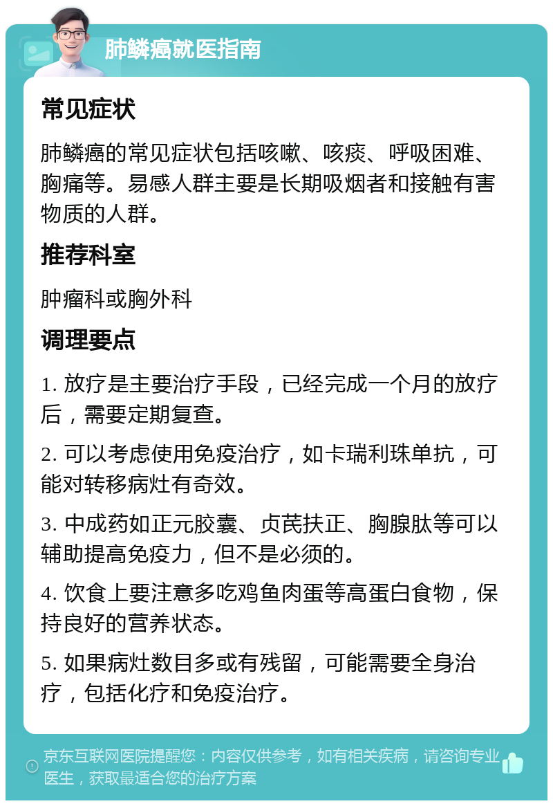 肺鳞癌就医指南 常见症状 肺鳞癌的常见症状包括咳嗽、咳痰、呼吸困难、胸痛等。易感人群主要是长期吸烟者和接触有害物质的人群。 推荐科室 肿瘤科或胸外科 调理要点 1. 放疗是主要治疗手段，已经完成一个月的放疗后，需要定期复查。 2. 可以考虑使用免疫治疗，如卡瑞利珠单抗，可能对转移病灶有奇效。 3. 中成药如正元胶囊、贞芪扶正、胸腺肽等可以辅助提高免疫力，但不是必须的。 4. 饮食上要注意多吃鸡鱼肉蛋等高蛋白食物，保持良好的营养状态。 5. 如果病灶数目多或有残留，可能需要全身治疗，包括化疗和免疫治疗。