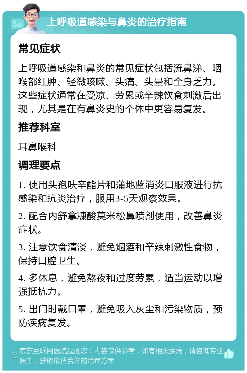 上呼吸道感染与鼻炎的治疗指南 常见症状 上呼吸道感染和鼻炎的常见症状包括流鼻涕、咽喉部红肿、轻微咳嗽、头痛、头晕和全身乏力。这些症状通常在受凉、劳累或辛辣饮食刺激后出现，尤其是在有鼻炎史的个体中更容易复发。 推荐科室 耳鼻喉科 调理要点 1. 使用头孢呋辛酯片和蒲地蓝消炎口服液进行抗感染和抗炎治疗，服用3-5天观察效果。 2. 配合内舒拿糠酸莫米松鼻喷剂使用，改善鼻炎症状。 3. 注意饮食清淡，避免烟酒和辛辣刺激性食物，保持口腔卫生。 4. 多休息，避免熬夜和过度劳累，适当运动以增强抵抗力。 5. 出门时戴口罩，避免吸入灰尘和污染物质，预防疾病复发。