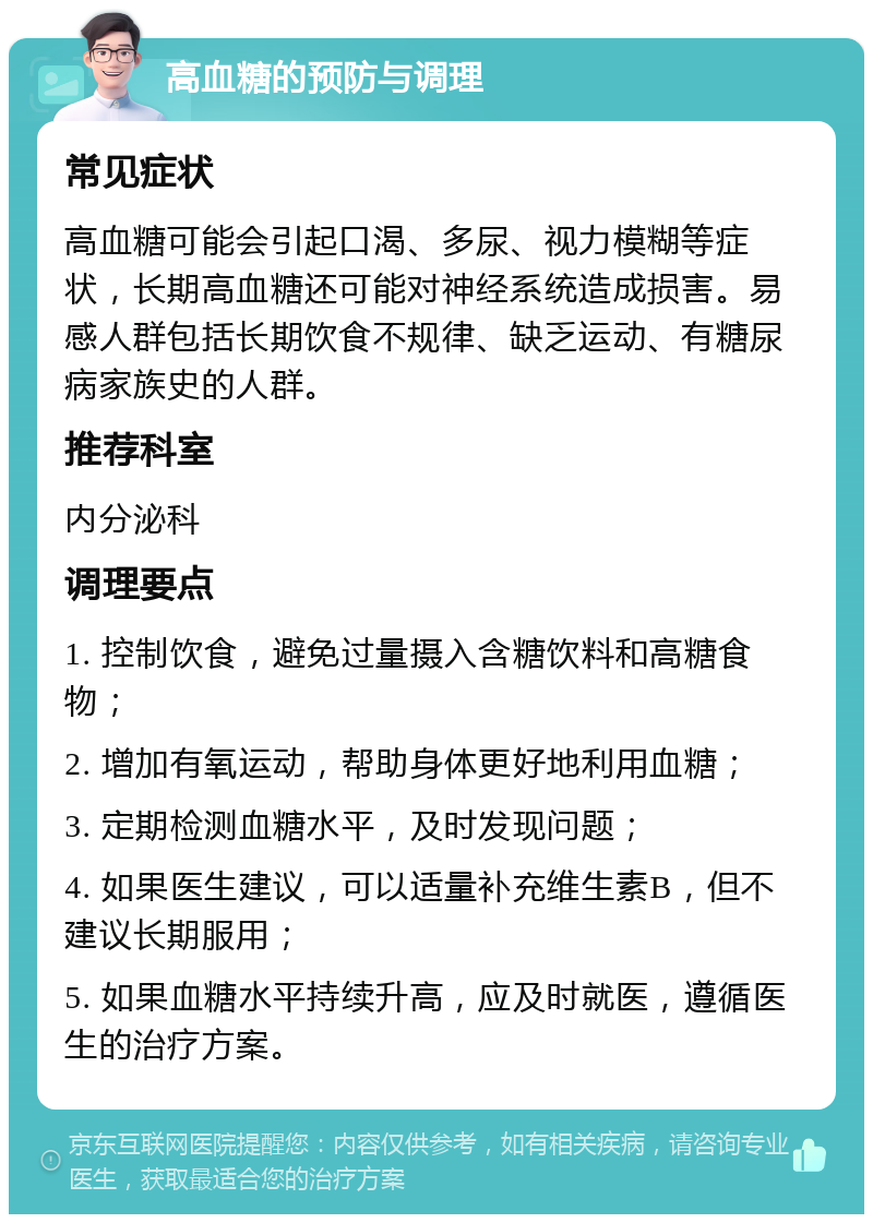 高血糖的预防与调理 常见症状 高血糖可能会引起口渴、多尿、视力模糊等症状，长期高血糖还可能对神经系统造成损害。易感人群包括长期饮食不规律、缺乏运动、有糖尿病家族史的人群。 推荐科室 内分泌科 调理要点 1. 控制饮食，避免过量摄入含糖饮料和高糖食物； 2. 增加有氧运动，帮助身体更好地利用血糖； 3. 定期检测血糖水平，及时发现问题； 4. 如果医生建议，可以适量补充维生素B，但不建议长期服用； 5. 如果血糖水平持续升高，应及时就医，遵循医生的治疗方案。