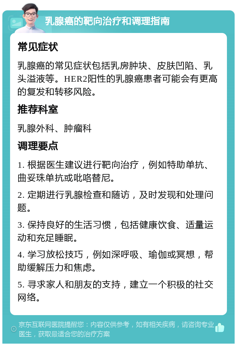 乳腺癌的靶向治疗和调理指南 常见症状 乳腺癌的常见症状包括乳房肿块、皮肤凹陷、乳头溢液等。HER2阳性的乳腺癌患者可能会有更高的复发和转移风险。 推荐科室 乳腺外科、肿瘤科 调理要点 1. 根据医生建议进行靶向治疗，例如特助单抗、曲妥珠单抗或吡咯替尼。 2. 定期进行乳腺检查和随访，及时发现和处理问题。 3. 保持良好的生活习惯，包括健康饮食、适量运动和充足睡眠。 4. 学习放松技巧，例如深呼吸、瑜伽或冥想，帮助缓解压力和焦虑。 5. 寻求家人和朋友的支持，建立一个积极的社交网络。