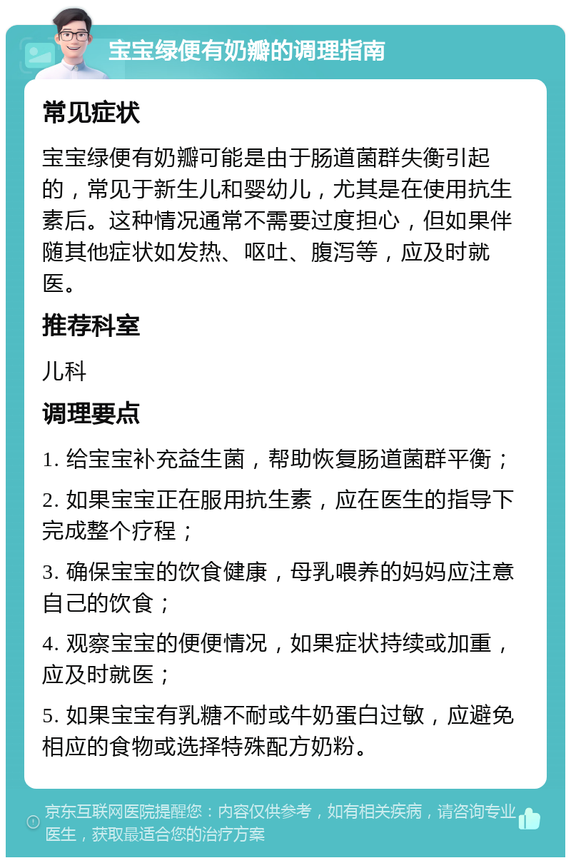 宝宝绿便有奶瓣的调理指南 常见症状 宝宝绿便有奶瓣可能是由于肠道菌群失衡引起的，常见于新生儿和婴幼儿，尤其是在使用抗生素后。这种情况通常不需要过度担心，但如果伴随其他症状如发热、呕吐、腹泻等，应及时就医。 推荐科室 儿科 调理要点 1. 给宝宝补充益生菌，帮助恢复肠道菌群平衡； 2. 如果宝宝正在服用抗生素，应在医生的指导下完成整个疗程； 3. 确保宝宝的饮食健康，母乳喂养的妈妈应注意自己的饮食； 4. 观察宝宝的便便情况，如果症状持续或加重，应及时就医； 5. 如果宝宝有乳糖不耐或牛奶蛋白过敏，应避免相应的食物或选择特殊配方奶粉。