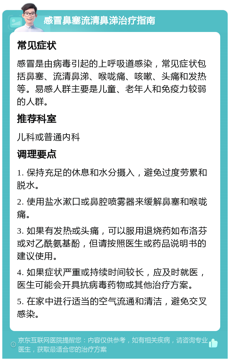 感冒鼻塞流清鼻涕治疗指南 常见症状 感冒是由病毒引起的上呼吸道感染，常见症状包括鼻塞、流清鼻涕、喉咙痛、咳嗽、头痛和发热等。易感人群主要是儿童、老年人和免疫力较弱的人群。 推荐科室 儿科或普通内科 调理要点 1. 保持充足的休息和水分摄入，避免过度劳累和脱水。 2. 使用盐水漱口或鼻腔喷雾器来缓解鼻塞和喉咙痛。 3. 如果有发热或头痛，可以服用退烧药如布洛芬或对乙酰氨基酚，但请按照医生或药品说明书的建议使用。 4. 如果症状严重或持续时间较长，应及时就医，医生可能会开具抗病毒药物或其他治疗方案。 5. 在家中进行适当的空气流通和清洁，避免交叉感染。