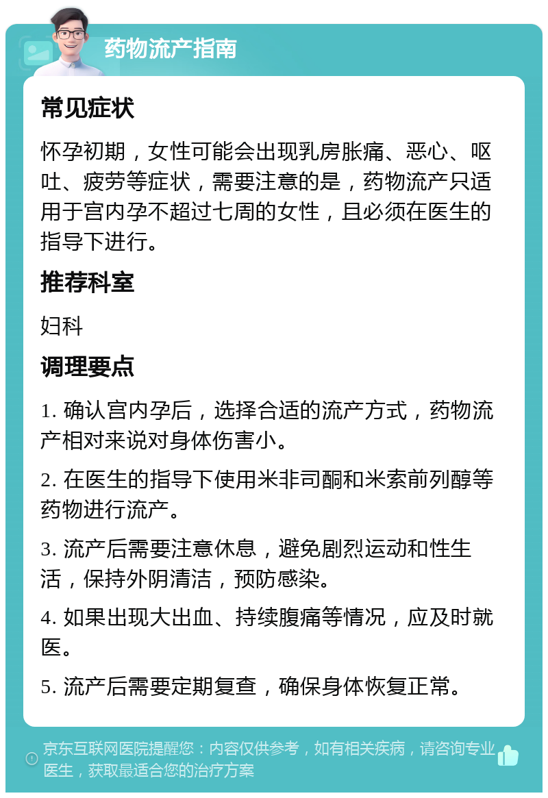 药物流产指南 常见症状 怀孕初期，女性可能会出现乳房胀痛、恶心、呕吐、疲劳等症状，需要注意的是，药物流产只适用于宫内孕不超过七周的女性，且必须在医生的指导下进行。 推荐科室 妇科 调理要点 1. 确认宫内孕后，选择合适的流产方式，药物流产相对来说对身体伤害小。 2. 在医生的指导下使用米非司酮和米索前列醇等药物进行流产。 3. 流产后需要注意休息，避免剧烈运动和性生活，保持外阴清洁，预防感染。 4. 如果出现大出血、持续腹痛等情况，应及时就医。 5. 流产后需要定期复查，确保身体恢复正常。