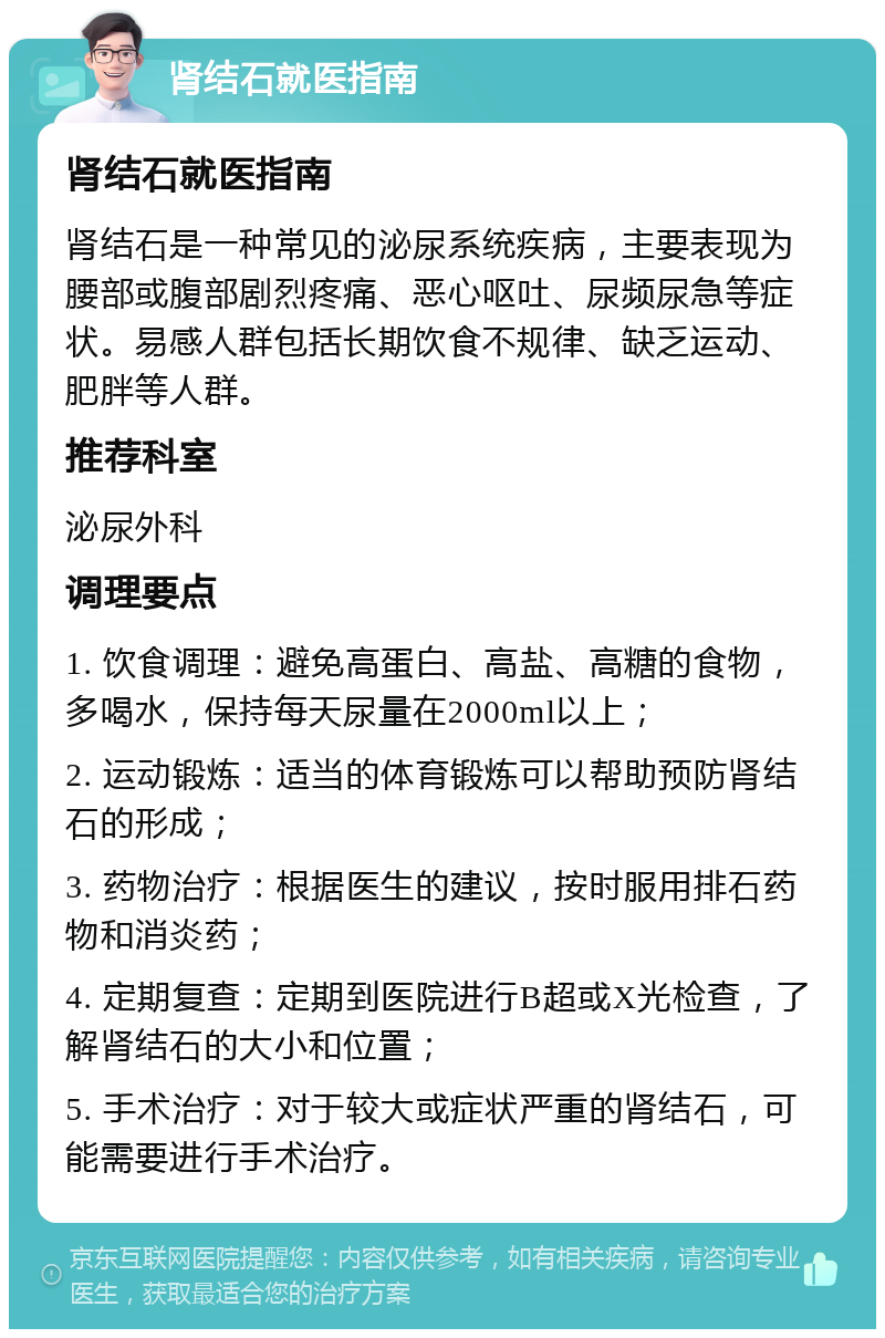 肾结石就医指南 肾结石就医指南 肾结石是一种常见的泌尿系统疾病，主要表现为腰部或腹部剧烈疼痛、恶心呕吐、尿频尿急等症状。易感人群包括长期饮食不规律、缺乏运动、肥胖等人群。 推荐科室 泌尿外科 调理要点 1. 饮食调理：避免高蛋白、高盐、高糖的食物，多喝水，保持每天尿量在2000ml以上； 2. 运动锻炼：适当的体育锻炼可以帮助预防肾结石的形成； 3. 药物治疗：根据医生的建议，按时服用排石药物和消炎药； 4. 定期复查：定期到医院进行B超或X光检查，了解肾结石的大小和位置； 5. 手术治疗：对于较大或症状严重的肾结石，可能需要进行手术治疗。