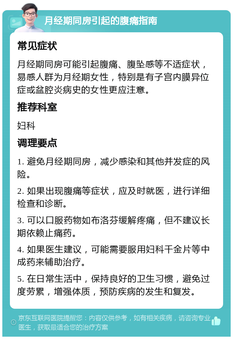 月经期同房引起的腹痛指南 常见症状 月经期同房可能引起腹痛、腹坠感等不适症状，易感人群为月经期女性，特别是有子宫内膜异位症或盆腔炎病史的女性更应注意。 推荐科室 妇科 调理要点 1. 避免月经期同房，减少感染和其他并发症的风险。 2. 如果出现腹痛等症状，应及时就医，进行详细检查和诊断。 3. 可以口服药物如布洛芬缓解疼痛，但不建议长期依赖止痛药。 4. 如果医生建议，可能需要服用妇科千金片等中成药来辅助治疗。 5. 在日常生活中，保持良好的卫生习惯，避免过度劳累，增强体质，预防疾病的发生和复发。