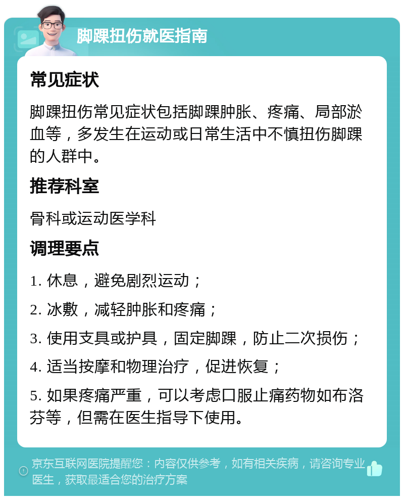 脚踝扭伤就医指南 常见症状 脚踝扭伤常见症状包括脚踝肿胀、疼痛、局部淤血等，多发生在运动或日常生活中不慎扭伤脚踝的人群中。 推荐科室 骨科或运动医学科 调理要点 1. 休息，避免剧烈运动； 2. 冰敷，减轻肿胀和疼痛； 3. 使用支具或护具，固定脚踝，防止二次损伤； 4. 适当按摩和物理治疗，促进恢复； 5. 如果疼痛严重，可以考虑口服止痛药物如布洛芬等，但需在医生指导下使用。