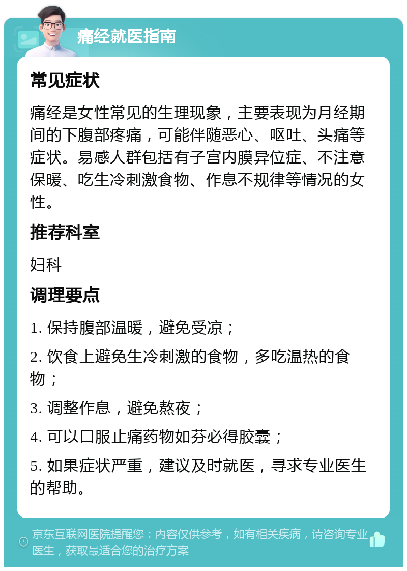 痛经就医指南 常见症状 痛经是女性常见的生理现象，主要表现为月经期间的下腹部疼痛，可能伴随恶心、呕吐、头痛等症状。易感人群包括有子宫内膜异位症、不注意保暖、吃生冷刺激食物、作息不规律等情况的女性。 推荐科室 妇科 调理要点 1. 保持腹部温暖，避免受凉； 2. 饮食上避免生冷刺激的食物，多吃温热的食物； 3. 调整作息，避免熬夜； 4. 可以口服止痛药物如芬必得胶囊； 5. 如果症状严重，建议及时就医，寻求专业医生的帮助。