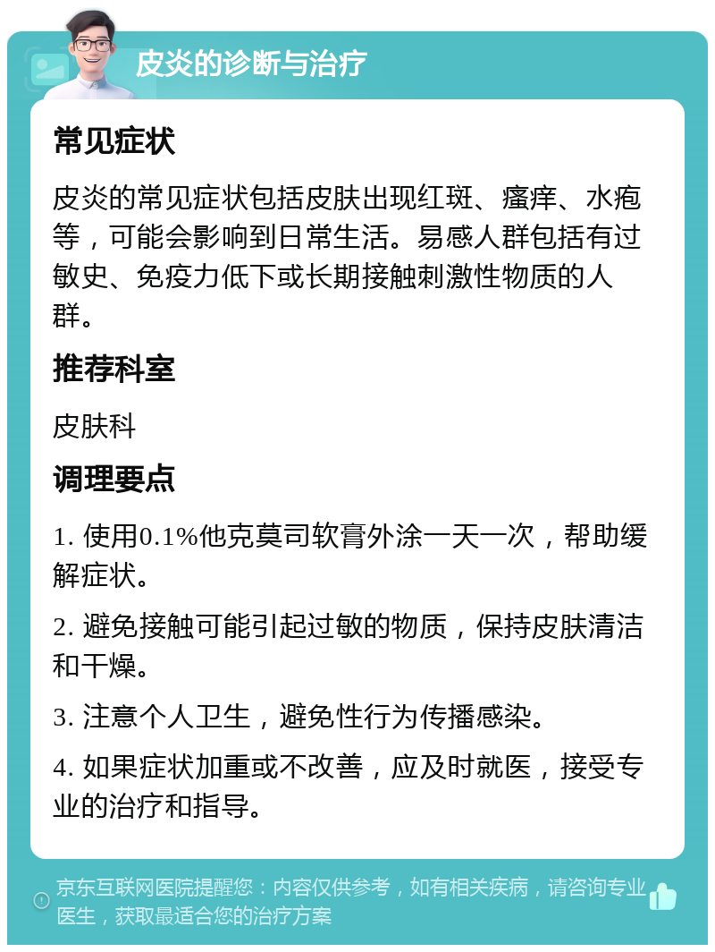 皮炎的诊断与治疗 常见症状 皮炎的常见症状包括皮肤出现红斑、瘙痒、水疱等，可能会影响到日常生活。易感人群包括有过敏史、免疫力低下或长期接触刺激性物质的人群。 推荐科室 皮肤科 调理要点 1. 使用0.1%他克莫司软膏外涂一天一次，帮助缓解症状。 2. 避免接触可能引起过敏的物质，保持皮肤清洁和干燥。 3. 注意个人卫生，避免性行为传播感染。 4. 如果症状加重或不改善，应及时就医，接受专业的治疗和指导。