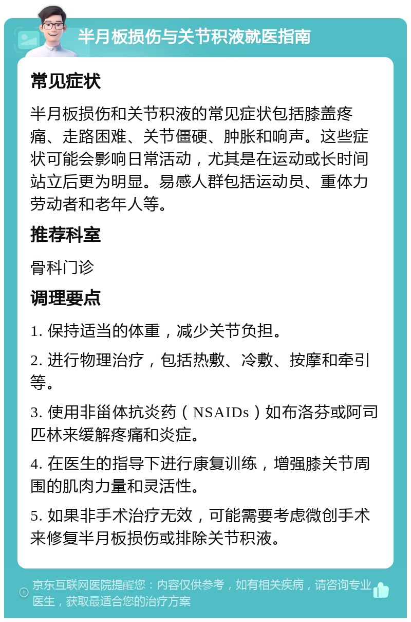 半月板损伤与关节积液就医指南 常见症状 半月板损伤和关节积液的常见症状包括膝盖疼痛、走路困难、关节僵硬、肿胀和响声。这些症状可能会影响日常活动，尤其是在运动或长时间站立后更为明显。易感人群包括运动员、重体力劳动者和老年人等。 推荐科室 骨科门诊 调理要点 1. 保持适当的体重，减少关节负担。 2. 进行物理治疗，包括热敷、冷敷、按摩和牵引等。 3. 使用非甾体抗炎药（NSAIDs）如布洛芬或阿司匹林来缓解疼痛和炎症。 4. 在医生的指导下进行康复训练，增强膝关节周围的肌肉力量和灵活性。 5. 如果非手术治疗无效，可能需要考虑微创手术来修复半月板损伤或排除关节积液。