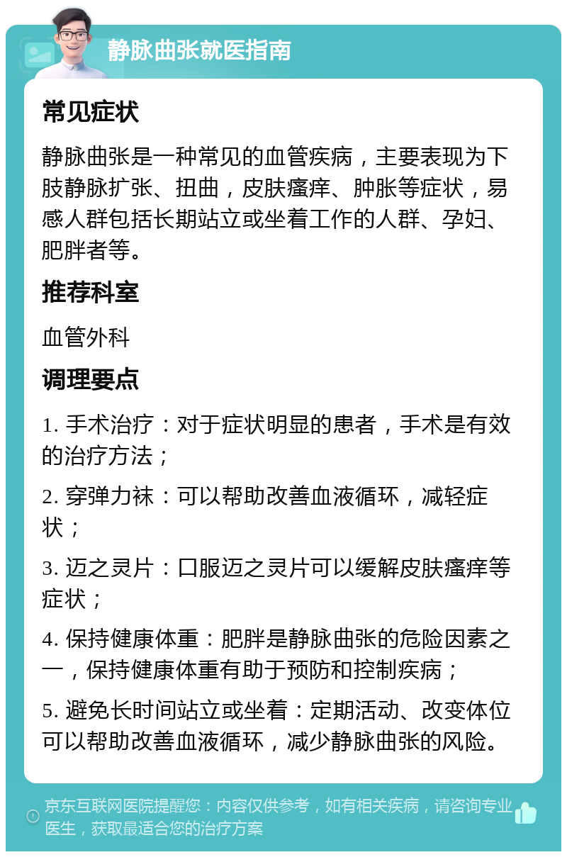 静脉曲张就医指南 常见症状 静脉曲张是一种常见的血管疾病，主要表现为下肢静脉扩张、扭曲，皮肤瘙痒、肿胀等症状，易感人群包括长期站立或坐着工作的人群、孕妇、肥胖者等。 推荐科室 血管外科 调理要点 1. 手术治疗：对于症状明显的患者，手术是有效的治疗方法； 2. 穿弹力袜：可以帮助改善血液循环，减轻症状； 3. 迈之灵片：口服迈之灵片可以缓解皮肤瘙痒等症状； 4. 保持健康体重：肥胖是静脉曲张的危险因素之一，保持健康体重有助于预防和控制疾病； 5. 避免长时间站立或坐着：定期活动、改变体位可以帮助改善血液循环，减少静脉曲张的风险。