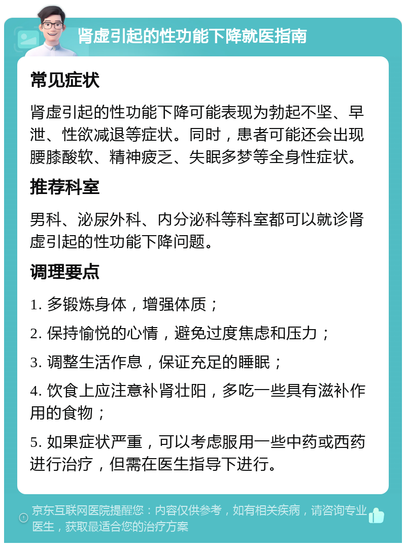 肾虚引起的性功能下降就医指南 常见症状 肾虚引起的性功能下降可能表现为勃起不坚、早泄、性欲减退等症状。同时，患者可能还会出现腰膝酸软、精神疲乏、失眠多梦等全身性症状。 推荐科室 男科、泌尿外科、内分泌科等科室都可以就诊肾虚引起的性功能下降问题。 调理要点 1. 多锻炼身体，增强体质； 2. 保持愉悦的心情，避免过度焦虑和压力； 3. 调整生活作息，保证充足的睡眠； 4. 饮食上应注意补肾壮阳，多吃一些具有滋补作用的食物； 5. 如果症状严重，可以考虑服用一些中药或西药进行治疗，但需在医生指导下进行。