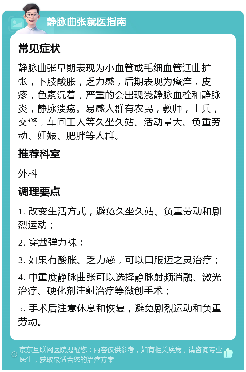 静脉曲张就医指南 常见症状 静脉曲张早期表现为小血管或毛细血管迂曲扩张，下肢酸胀，乏力感，后期表现为瘙痒，皮疹，色素沉着，严重的会出现浅静脉血栓和静脉炎，静脉溃疡。易感人群有农民，教师，士兵，交警，车间工人等久坐久站、活动量大、负重劳动、妊娠、肥胖等人群。 推荐科室 外科 调理要点 1. 改变生活方式，避免久坐久站、负重劳动和剧烈运动； 2. 穿戴弹力袜； 3. 如果有酸胀、乏力感，可以口服迈之灵治疗； 4. 中重度静脉曲张可以选择静脉射频消融、激光治疗、硬化剂注射治疗等微创手术； 5. 手术后注意休息和恢复，避免剧烈运动和负重劳动。