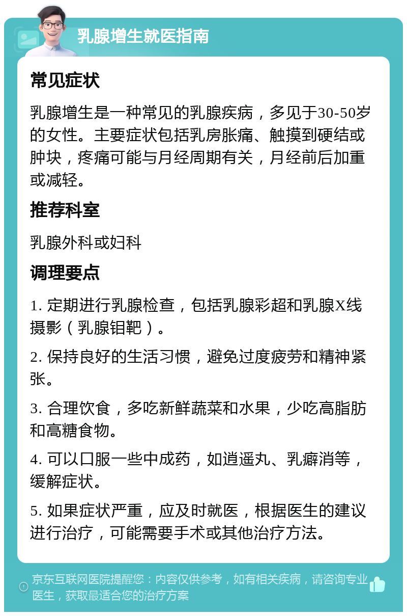 乳腺增生就医指南 常见症状 乳腺增生是一种常见的乳腺疾病，多见于30-50岁的女性。主要症状包括乳房胀痛、触摸到硬结或肿块，疼痛可能与月经周期有关，月经前后加重或减轻。 推荐科室 乳腺外科或妇科 调理要点 1. 定期进行乳腺检查，包括乳腺彩超和乳腺X线摄影（乳腺钼靶）。 2. 保持良好的生活习惯，避免过度疲劳和精神紧张。 3. 合理饮食，多吃新鲜蔬菜和水果，少吃高脂肪和高糖食物。 4. 可以口服一些中成药，如逍遥丸、乳癖消等，缓解症状。 5. 如果症状严重，应及时就医，根据医生的建议进行治疗，可能需要手术或其他治疗方法。