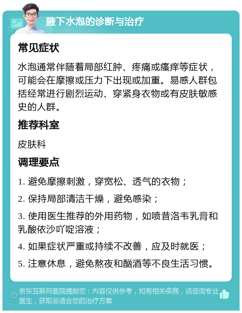 腋下水泡的诊断与治疗 常见症状 水泡通常伴随着局部红肿、疼痛或瘙痒等症状，可能会在摩擦或压力下出现或加重。易感人群包括经常进行剧烈运动、穿紧身衣物或有皮肤敏感史的人群。 推荐科室 皮肤科 调理要点 1. 避免摩擦刺激，穿宽松、透气的衣物； 2. 保持局部清洁干燥，避免感染； 3. 使用医生推荐的外用药物，如喷昔洛韦乳膏和乳酸依沙吖啶溶液； 4. 如果症状严重或持续不改善，应及时就医； 5. 注意休息，避免熬夜和酗酒等不良生活习惯。