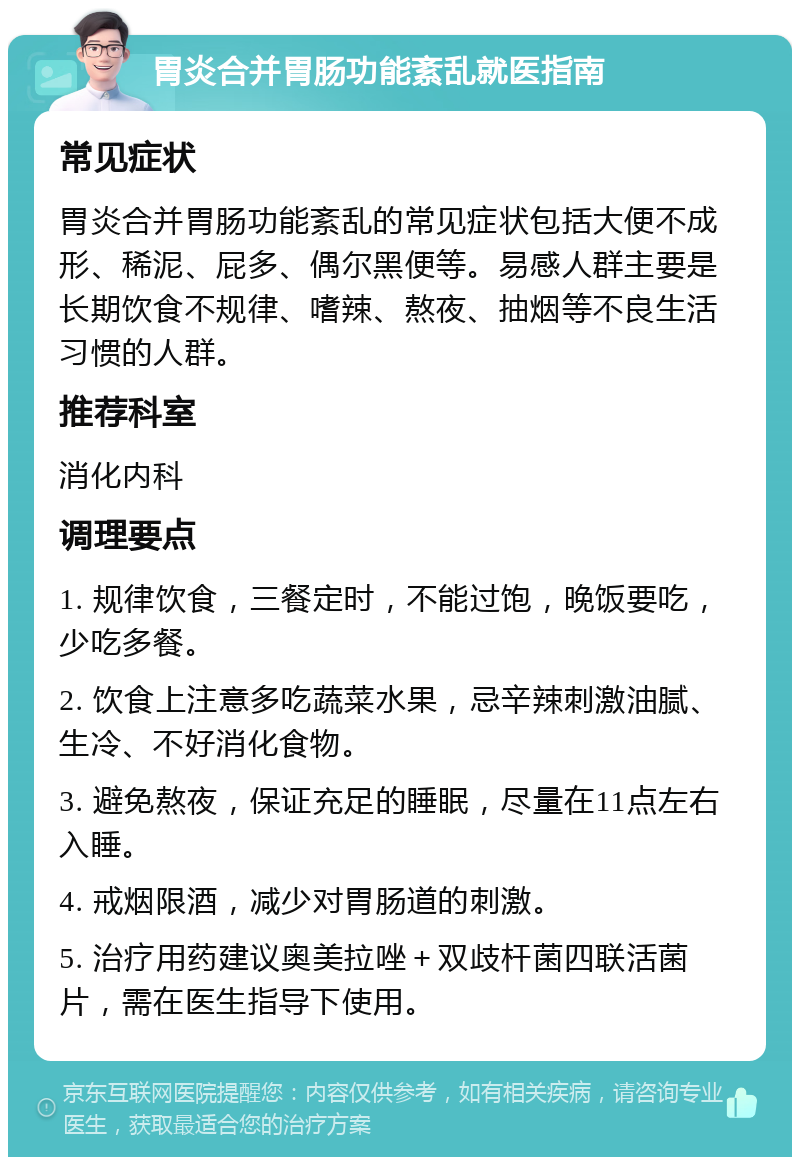 胃炎合并胃肠功能紊乱就医指南 常见症状 胃炎合并胃肠功能紊乱的常见症状包括大便不成形、稀泥、屁多、偶尔黑便等。易感人群主要是长期饮食不规律、嗜辣、熬夜、抽烟等不良生活习惯的人群。 推荐科室 消化内科 调理要点 1. 规律饮食，三餐定时，不能过饱，晚饭要吃，少吃多餐。 2. 饮食上注意多吃蔬菜水果，忌辛辣刺激油腻、生冷、不好消化食物。 3. 避免熬夜，保证充足的睡眠，尽量在11点左右入睡。 4. 戒烟限酒，减少对胃肠道的刺激。 5. 治疗用药建议奥美拉唑＋双歧杆菌四联活菌片，需在医生指导下使用。