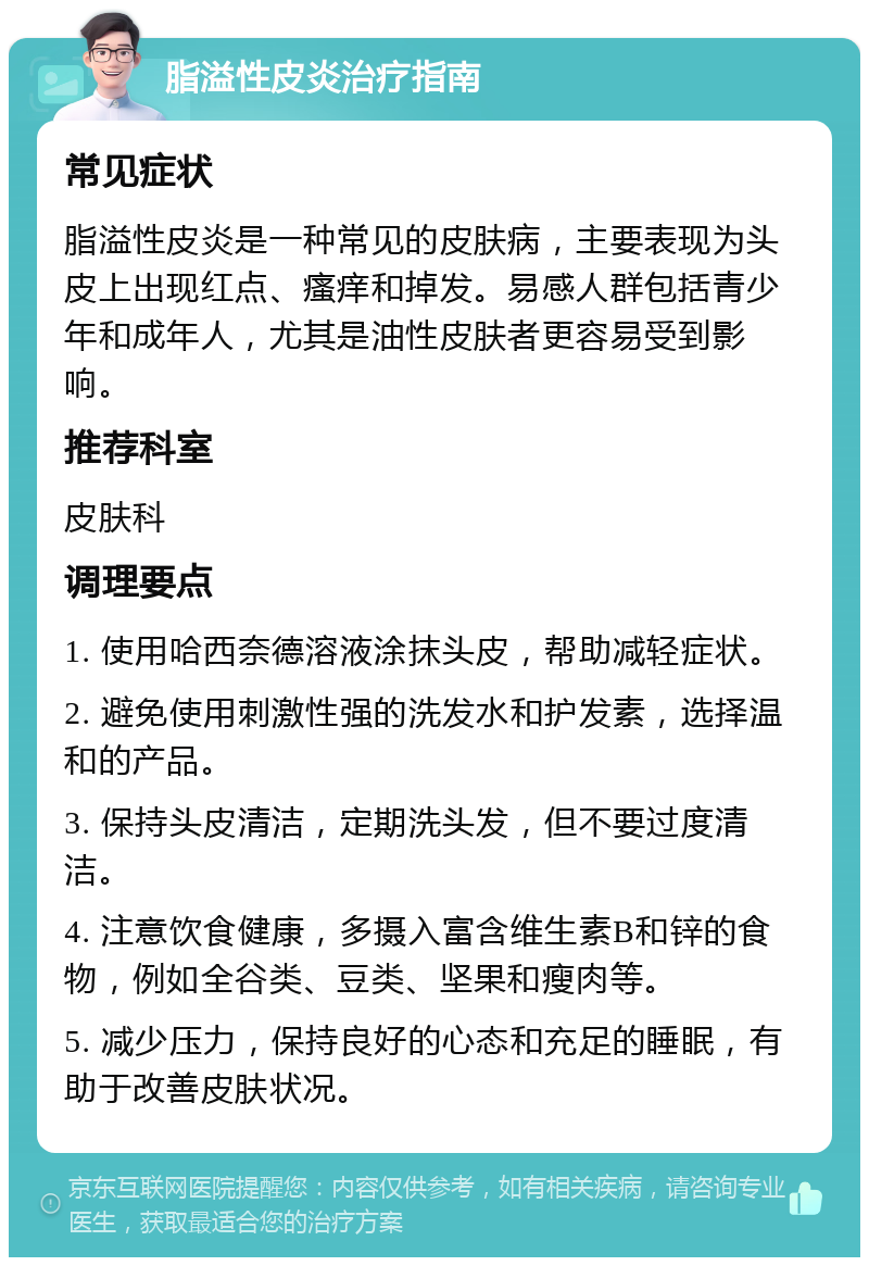 脂溢性皮炎治疗指南 常见症状 脂溢性皮炎是一种常见的皮肤病，主要表现为头皮上出现红点、瘙痒和掉发。易感人群包括青少年和成年人，尤其是油性皮肤者更容易受到影响。 推荐科室 皮肤科 调理要点 1. 使用哈西奈德溶液涂抹头皮，帮助减轻症状。 2. 避免使用刺激性强的洗发水和护发素，选择温和的产品。 3. 保持头皮清洁，定期洗头发，但不要过度清洁。 4. 注意饮食健康，多摄入富含维生素B和锌的食物，例如全谷类、豆类、坚果和瘦肉等。 5. 减少压力，保持良好的心态和充足的睡眠，有助于改善皮肤状况。