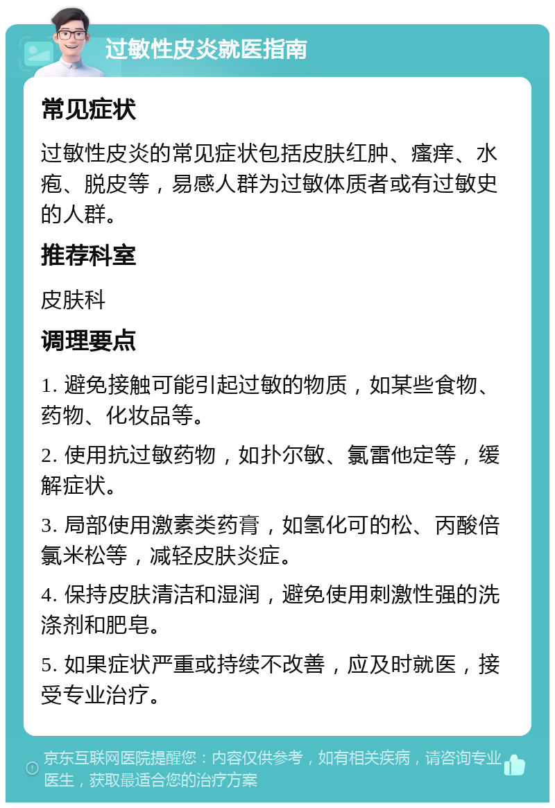 过敏性皮炎就医指南 常见症状 过敏性皮炎的常见症状包括皮肤红肿、瘙痒、水疱、脱皮等，易感人群为过敏体质者或有过敏史的人群。 推荐科室 皮肤科 调理要点 1. 避免接触可能引起过敏的物质，如某些食物、药物、化妆品等。 2. 使用抗过敏药物，如扑尔敏、氯雷他定等，缓解症状。 3. 局部使用激素类药膏，如氢化可的松、丙酸倍氯米松等，减轻皮肤炎症。 4. 保持皮肤清洁和湿润，避免使用刺激性强的洗涤剂和肥皂。 5. 如果症状严重或持续不改善，应及时就医，接受专业治疗。