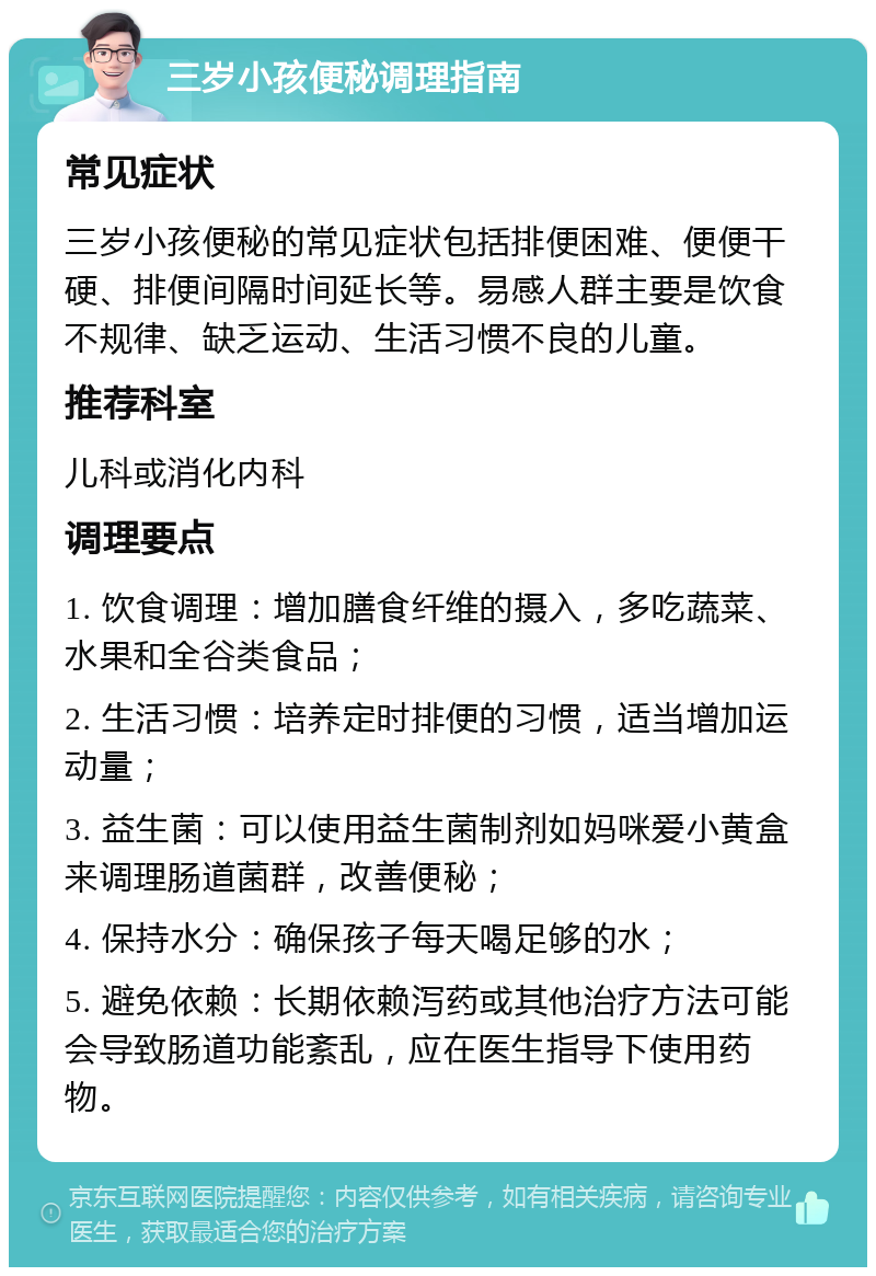 三岁小孩便秘调理指南 常见症状 三岁小孩便秘的常见症状包括排便困难、便便干硬、排便间隔时间延长等。易感人群主要是饮食不规律、缺乏运动、生活习惯不良的儿童。 推荐科室 儿科或消化内科 调理要点 1. 饮食调理：增加膳食纤维的摄入，多吃蔬菜、水果和全谷类食品； 2. 生活习惯：培养定时排便的习惯，适当增加运动量； 3. 益生菌：可以使用益生菌制剂如妈咪爱小黄盒来调理肠道菌群，改善便秘； 4. 保持水分：确保孩子每天喝足够的水； 5. 避免依赖：长期依赖泻药或其他治疗方法可能会导致肠道功能紊乱，应在医生指导下使用药物。