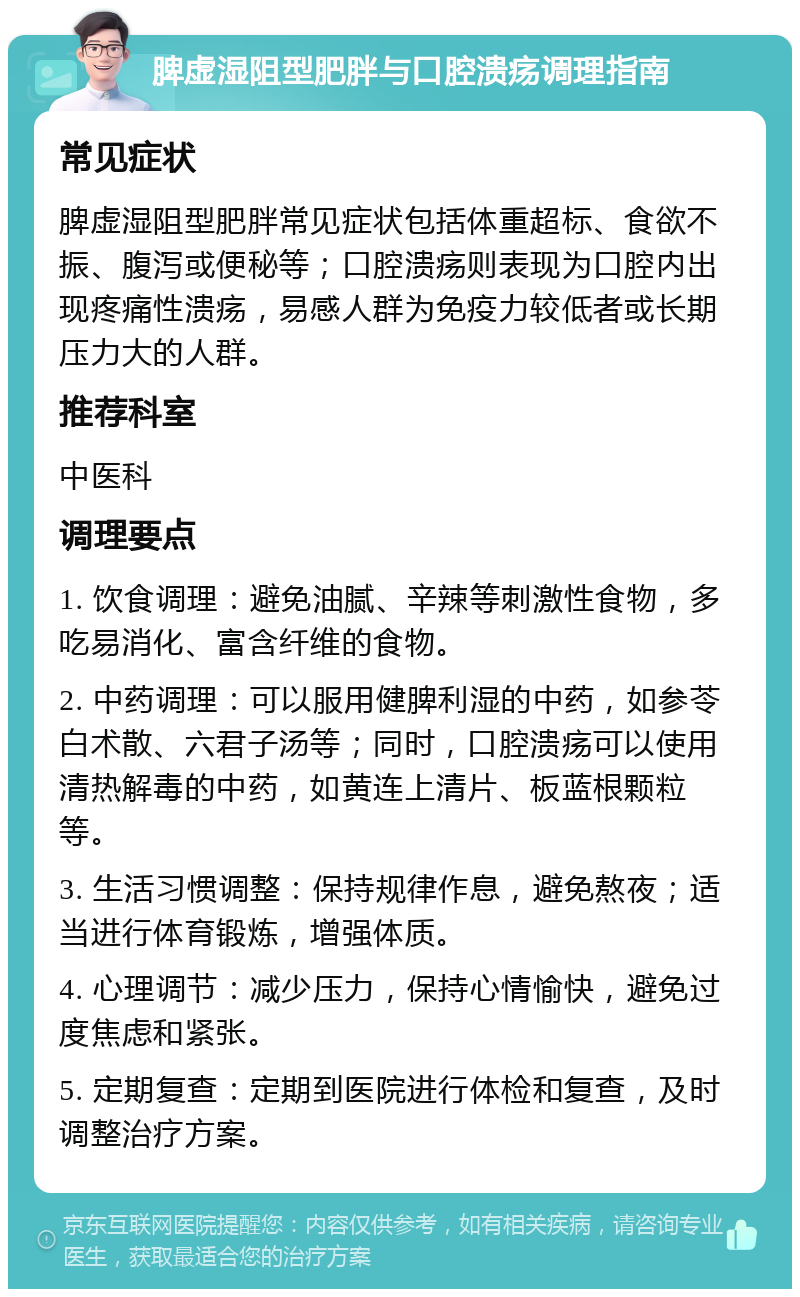 脾虚湿阻型肥胖与口腔溃疡调理指南 常见症状 脾虚湿阻型肥胖常见症状包括体重超标、食欲不振、腹泻或便秘等；口腔溃疡则表现为口腔内出现疼痛性溃疡，易感人群为免疫力较低者或长期压力大的人群。 推荐科室 中医科 调理要点 1. 饮食调理：避免油腻、辛辣等刺激性食物，多吃易消化、富含纤维的食物。 2. 中药调理：可以服用健脾利湿的中药，如参苓白术散、六君子汤等；同时，口腔溃疡可以使用清热解毒的中药，如黄连上清片、板蓝根颗粒等。 3. 生活习惯调整：保持规律作息，避免熬夜；适当进行体育锻炼，增强体质。 4. 心理调节：减少压力，保持心情愉快，避免过度焦虑和紧张。 5. 定期复查：定期到医院进行体检和复查，及时调整治疗方案。