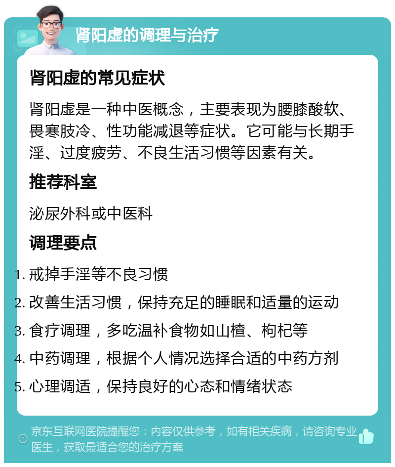 肾阳虚的调理与治疗 肾阳虚的常见症状 肾阳虚是一种中医概念，主要表现为腰膝酸软、畏寒肢冷、性功能减退等症状。它可能与长期手淫、过度疲劳、不良生活习惯等因素有关。 推荐科室 泌尿外科或中医科 调理要点 戒掉手淫等不良习惯 改善生活习惯，保持充足的睡眠和适量的运动 食疗调理，多吃温补食物如山楂、枸杞等 中药调理，根据个人情况选择合适的中药方剂 心理调适，保持良好的心态和情绪状态