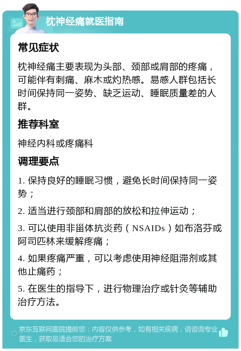 枕神经痛就医指南 常见症状 枕神经痛主要表现为头部、颈部或肩部的疼痛，可能伴有刺痛、麻木或灼热感。易感人群包括长时间保持同一姿势、缺乏运动、睡眠质量差的人群。 推荐科室 神经内科或疼痛科 调理要点 1. 保持良好的睡眠习惯，避免长时间保持同一姿势； 2. 适当进行颈部和肩部的放松和拉伸运动； 3. 可以使用非甾体抗炎药（NSAIDs）如布洛芬或阿司匹林来缓解疼痛； 4. 如果疼痛严重，可以考虑使用神经阻滞剂或其他止痛药； 5. 在医生的指导下，进行物理治疗或针灸等辅助治疗方法。