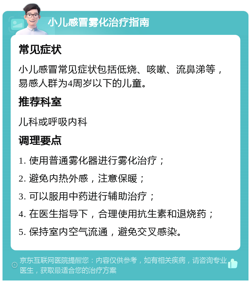 小儿感冒雾化治疗指南 常见症状 小儿感冒常见症状包括低烧、咳嗽、流鼻涕等，易感人群为4周岁以下的儿童。 推荐科室 儿科或呼吸内科 调理要点 1. 使用普通雾化器进行雾化治疗； 2. 避免内热外感，注意保暖； 3. 可以服用中药进行辅助治疗； 4. 在医生指导下，合理使用抗生素和退烧药； 5. 保持室内空气流通，避免交叉感染。