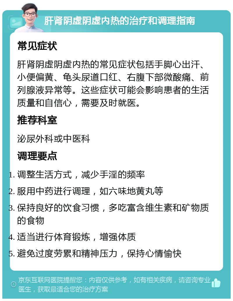 肝肾阴虚阴虚内热的治疗和调理指南 常见症状 肝肾阴虚阴虚内热的常见症状包括手脚心出汗、小便偏黄、龟头尿道口红、右腹下部微酸痛、前列腺液异常等。这些症状可能会影响患者的生活质量和自信心，需要及时就医。 推荐科室 泌尿外科或中医科 调理要点 调整生活方式，减少手淫的频率 服用中药进行调理，如六味地黄丸等 保持良好的饮食习惯，多吃富含维生素和矿物质的食物 适当进行体育锻炼，增强体质 避免过度劳累和精神压力，保持心情愉快