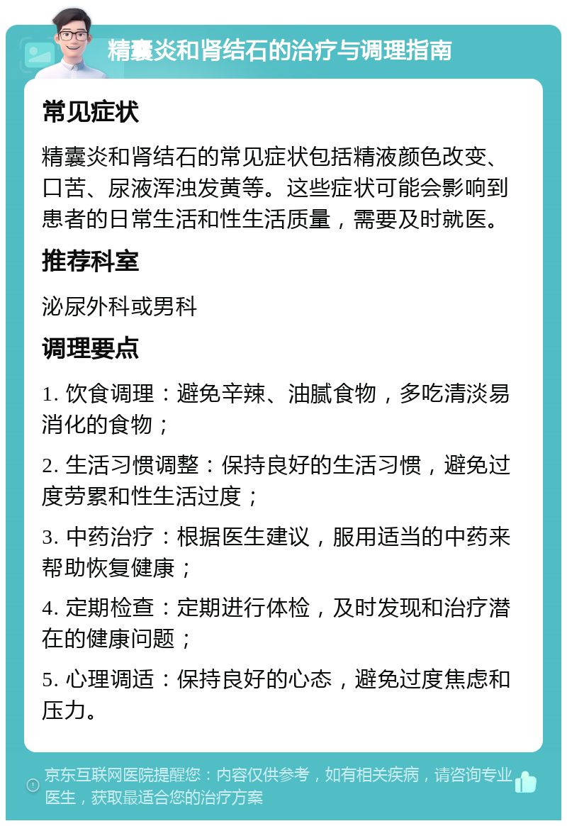 精囊炎和肾结石的治疗与调理指南 常见症状 精囊炎和肾结石的常见症状包括精液颜色改变、口苦、尿液浑浊发黄等。这些症状可能会影响到患者的日常生活和性生活质量，需要及时就医。 推荐科室 泌尿外科或男科 调理要点 1. 饮食调理：避免辛辣、油腻食物，多吃清淡易消化的食物； 2. 生活习惯调整：保持良好的生活习惯，避免过度劳累和性生活过度； 3. 中药治疗：根据医生建议，服用适当的中药来帮助恢复健康； 4. 定期检查：定期进行体检，及时发现和治疗潜在的健康问题； 5. 心理调适：保持良好的心态，避免过度焦虑和压力。