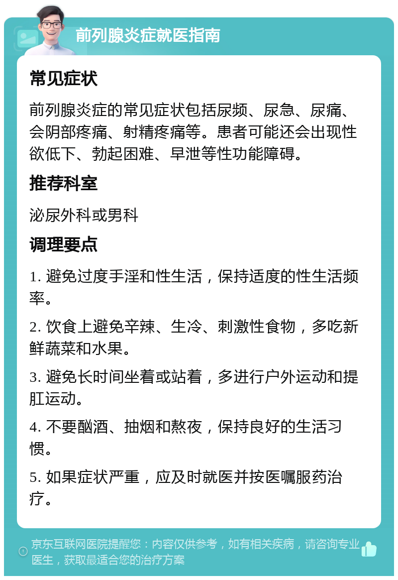 前列腺炎症就医指南 常见症状 前列腺炎症的常见症状包括尿频、尿急、尿痛、会阴部疼痛、射精疼痛等。患者可能还会出现性欲低下、勃起困难、早泄等性功能障碍。 推荐科室 泌尿外科或男科 调理要点 1. 避免过度手淫和性生活，保持适度的性生活频率。 2. 饮食上避免辛辣、生冷、刺激性食物，多吃新鲜蔬菜和水果。 3. 避免长时间坐着或站着，多进行户外运动和提肛运动。 4. 不要酗酒、抽烟和熬夜，保持良好的生活习惯。 5. 如果症状严重，应及时就医并按医嘱服药治疗。