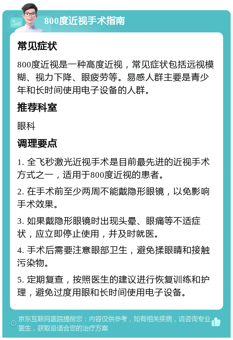 800度近视手术指南 常见症状 800度近视是一种高度近视，常见症状包括远视模糊、视力下降、眼疲劳等。易感人群主要是青少年和长时间使用电子设备的人群。 推荐科室 眼科 调理要点 1. 全飞秒激光近视手术是目前最先进的近视手术方式之一，适用于800度近视的患者。 2. 在手术前至少两周不能戴隐形眼镜，以免影响手术效果。 3. 如果戴隐形眼镜时出现头晕、眼痛等不适症状，应立即停止使用，并及时就医。 4. 手术后需要注意眼部卫生，避免揉眼睛和接触污染物。 5. 定期复查，按照医生的建议进行恢复训练和护理，避免过度用眼和长时间使用电子设备。