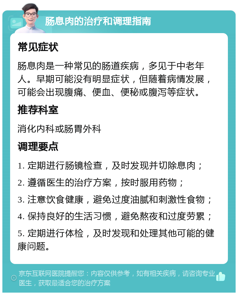 肠息肉的治疗和调理指南 常见症状 肠息肉是一种常见的肠道疾病，多见于中老年人。早期可能没有明显症状，但随着病情发展，可能会出现腹痛、便血、便秘或腹泻等症状。 推荐科室 消化内科或肠胃外科 调理要点 1. 定期进行肠镜检查，及时发现并切除息肉； 2. 遵循医生的治疗方案，按时服用药物； 3. 注意饮食健康，避免过度油腻和刺激性食物； 4. 保持良好的生活习惯，避免熬夜和过度劳累； 5. 定期进行体检，及时发现和处理其他可能的健康问题。