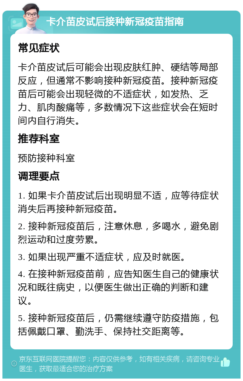 卡介苗皮试后接种新冠疫苗指南 常见症状 卡介苗皮试后可能会出现皮肤红肿、硬结等局部反应，但通常不影响接种新冠疫苗。接种新冠疫苗后可能会出现轻微的不适症状，如发热、乏力、肌肉酸痛等，多数情况下这些症状会在短时间内自行消失。 推荐科室 预防接种科室 调理要点 1. 如果卡介苗皮试后出现明显不适，应等待症状消失后再接种新冠疫苗。 2. 接种新冠疫苗后，注意休息，多喝水，避免剧烈运动和过度劳累。 3. 如果出现严重不适症状，应及时就医。 4. 在接种新冠疫苗前，应告知医生自己的健康状况和既往病史，以便医生做出正确的判断和建议。 5. 接种新冠疫苗后，仍需继续遵守防疫措施，包括佩戴口罩、勤洗手、保持社交距离等。