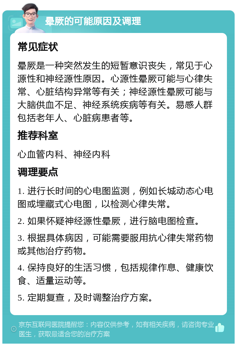 晕厥的可能原因及调理 常见症状 晕厥是一种突然发生的短暂意识丧失，常见于心源性和神经源性原因。心源性晕厥可能与心律失常、心脏结构异常等有关；神经源性晕厥可能与大脑供血不足、神经系统疾病等有关。易感人群包括老年人、心脏病患者等。 推荐科室 心血管内科、神经内科 调理要点 1. 进行长时间的心电图监测，例如长城动态心电图或埋藏式心电图，以检测心律失常。 2. 如果怀疑神经源性晕厥，进行脑电图检查。 3. 根据具体病因，可能需要服用抗心律失常药物或其他治疗药物。 4. 保持良好的生活习惯，包括规律作息、健康饮食、适量运动等。 5. 定期复查，及时调整治疗方案。