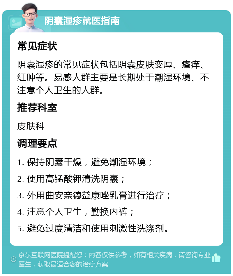 阴囊湿疹就医指南 常见症状 阴囊湿疹的常见症状包括阴囊皮肤变厚、瘙痒、红肿等。易感人群主要是长期处于潮湿环境、不注意个人卫生的人群。 推荐科室 皮肤科 调理要点 1. 保持阴囊干燥，避免潮湿环境； 2. 使用高锰酸钾清洗阴囊； 3. 外用曲安奈德益康唑乳膏进行治疗； 4. 注意个人卫生，勤换内裤； 5. 避免过度清洁和使用刺激性洗涤剂。