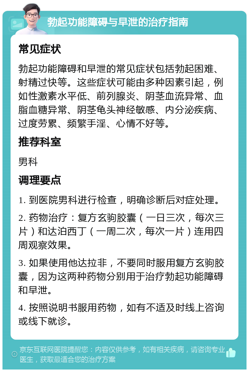 勃起功能障碍与早泄的治疗指南 常见症状 勃起功能障碍和早泄的常见症状包括勃起困难、射精过快等。这些症状可能由多种因素引起，例如性激素水平低、前列腺炎、阴茎血流异常、血脂血糖异常、阴茎龟头神经敏感、内分泌疾病、过度劳累、频繁手淫、心情不好等。 推荐科室 男科 调理要点 1. 到医院男科进行检查，明确诊断后对症处理。 2. 药物治疗：复方玄驹胶囊（一日三次，每次三片）和达泊西丁（一周二次，每次一片）连用四周观察效果。 3. 如果使用他达拉非，不要同时服用复方玄驹胶囊，因为这两种药物分别用于治疗勃起功能障碍和早泄。 4. 按照说明书服用药物，如有不适及时线上咨询或线下就诊。