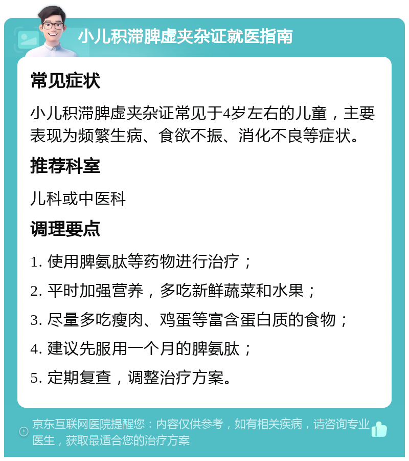 小儿积滞脾虚夹杂证就医指南 常见症状 小儿积滞脾虚夹杂证常见于4岁左右的儿童，主要表现为频繁生病、食欲不振、消化不良等症状。 推荐科室 儿科或中医科 调理要点 1. 使用脾氨肽等药物进行治疗； 2. 平时加强营养，多吃新鲜蔬菜和水果； 3. 尽量多吃瘦肉、鸡蛋等富含蛋白质的食物； 4. 建议先服用一个月的脾氨肽； 5. 定期复查，调整治疗方案。