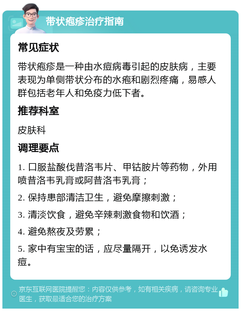 带状疱疹治疗指南 常见症状 带状疱疹是一种由水痘病毒引起的皮肤病，主要表现为单侧带状分布的水疱和剧烈疼痛，易感人群包括老年人和免疫力低下者。 推荐科室 皮肤科 调理要点 1. 口服盐酸伐昔洛韦片、甲钴胺片等药物，外用喷昔洛韦乳膏或阿昔洛韦乳膏； 2. 保持患部清洁卫生，避免摩擦刺激； 3. 清淡饮食，避免辛辣刺激食物和饮酒； 4. 避免熬夜及劳累； 5. 家中有宝宝的话，应尽量隔开，以免诱发水痘。