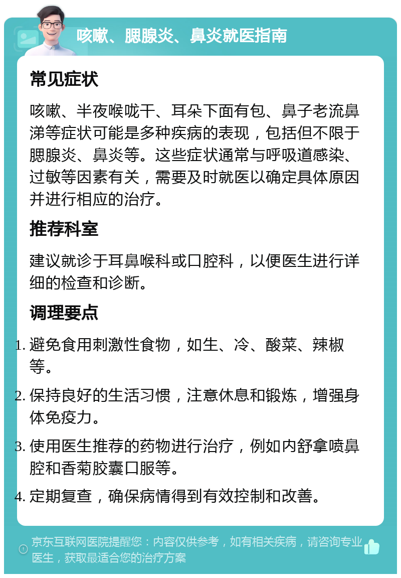 咳嗽、腮腺炎、鼻炎就医指南 常见症状 咳嗽、半夜喉咙干、耳朵下面有包、鼻子老流鼻涕等症状可能是多种疾病的表现，包括但不限于腮腺炎、鼻炎等。这些症状通常与呼吸道感染、过敏等因素有关，需要及时就医以确定具体原因并进行相应的治疗。 推荐科室 建议就诊于耳鼻喉科或口腔科，以便医生进行详细的检查和诊断。 调理要点 避免食用刺激性食物，如生、冷、酸菜、辣椒等。 保持良好的生活习惯，注意休息和锻炼，增强身体免疫力。 使用医生推荐的药物进行治疗，例如内舒拿喷鼻腔和香菊胶囊口服等。 定期复查，确保病情得到有效控制和改善。